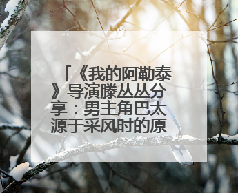 《我的阿勒泰》导演滕丛丛分享：男主角巴太源于采风时的原创角色