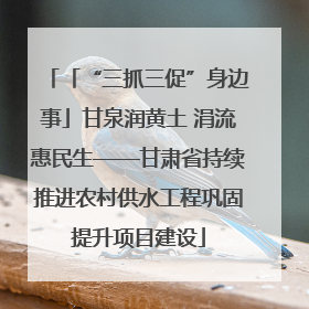 「“三抓三促”身边事」甘泉润黄土 涓流惠民生——甘肃省持续推进农村供水工程巩固提升项目建设