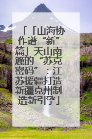 「山海协作谱“新”篇」天山南簏的“苏克密码”：江苏援疆打造新疆克州制造新引擎