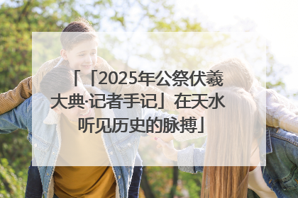 「2025年公祭伏羲大典·记者手记」在天水 听见历史的脉搏