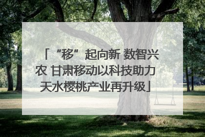 “移”起向新 数智兴农 甘肃移动以科技助力天水樱桃产业再升级