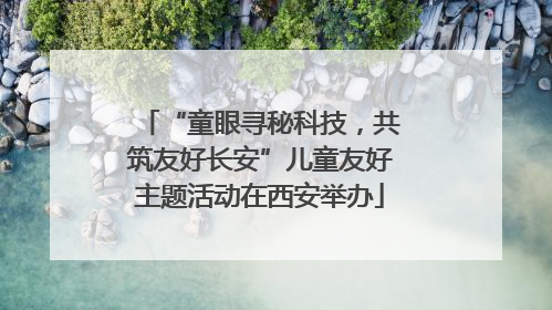 “童眼寻秘科技，共筑友好长安”儿童友好主题活动在西安举办