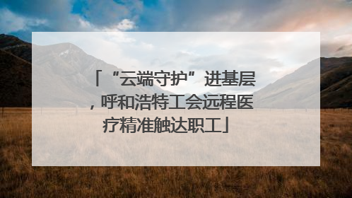 “云端守护”进基层，呼和浩特工会远程医疗精准触达职工
