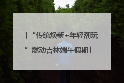 “传统焕新+年轻潮玩”燃动吉林端午假期