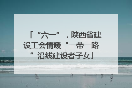 “六一”，陕西省建设工会情暖“一带一路”沿线建设者子女