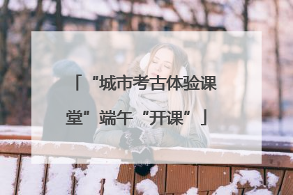 “城市考古体验课堂”端午“开课”