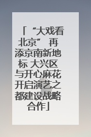 “大戏看北京” 再添京南新地标 大兴区与开心麻花开启演艺之都建设战略合作