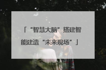 “智慧大脑”搭建智能建造“未来现场”