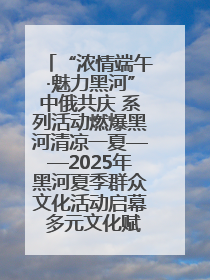 “浓情端午·魅力黑河”中俄共庆 系列活动燃爆黑河清凉一夏——2025年黑河夏季群众文化活动启幕 多元文化赋能边境文旅新高地