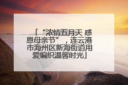 “浓情五月天 感恩母亲节”，连云港市海州区新海街道用爱编织温馨时光