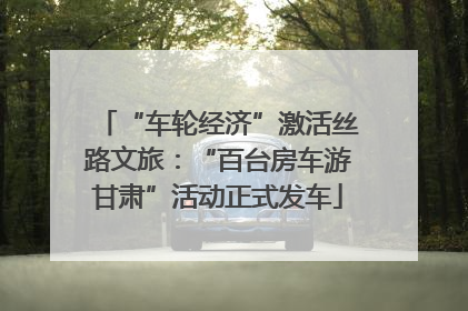“车轮经济”激活丝路文旅：“百台房车游甘肃”活动正式发车