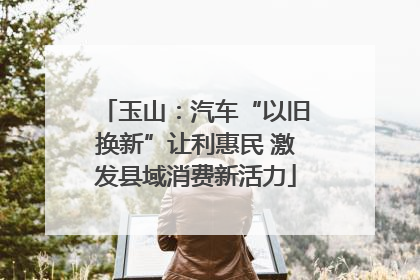 玉山：汽车“以旧换新”让利惠民 激发县域消费新活力