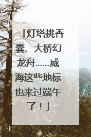 灯塔挑香囊、大桥幻龙舟……威海这些地标也来过端午了！