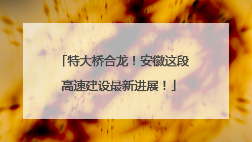 特大桥合龙！安徽这段高速建设最新进展！