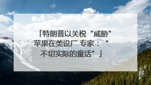 特朗普以关税“威胁”苹果在美设厂 专家：“不切实际的童话”
