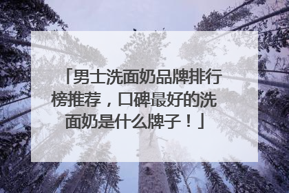 男士洗面奶品牌排行榜推荐，口碑最好的洗面奶是什么牌子！