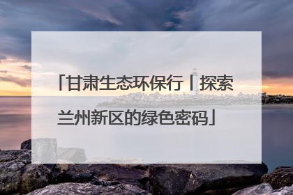 甘肃生态环保行丨探索兰州新区的绿色密码
