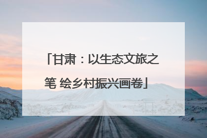 甘肃：以生态文旅之笔 绘乡村振兴画卷