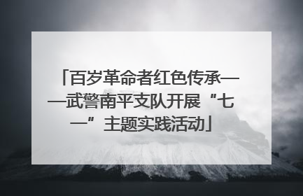 百岁革命者红色传承——武警南平支队开展“七一”主题实践活动