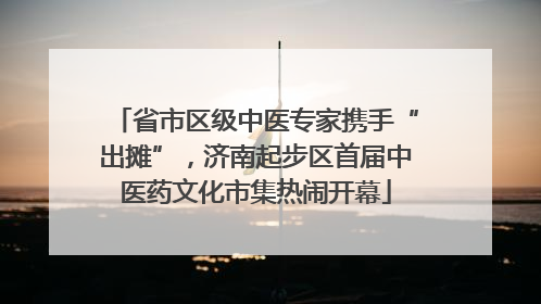 省市区级中医专家携手“出摊”，济南起步区首届中医药文化市集热闹开幕