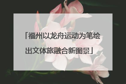福州以龙舟运动为笔绘出文体旅融合新图景