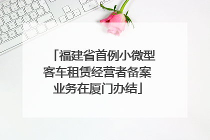 福建省首例小微型客车租赁经营者备案业务在厦门办结