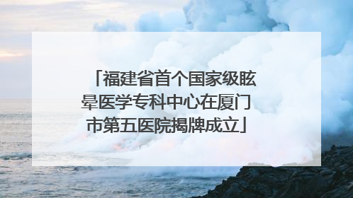 福建省首个国家级眩晕医学专科中心在厦门市第五医院揭牌成立