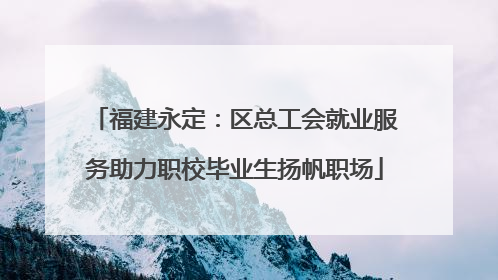 福建永定：区总工会就业服务助力职校毕业生扬帆职场