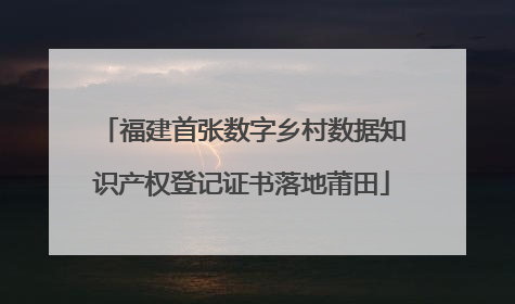 福建首张数字乡村数据知识产权登记证书落地莆田