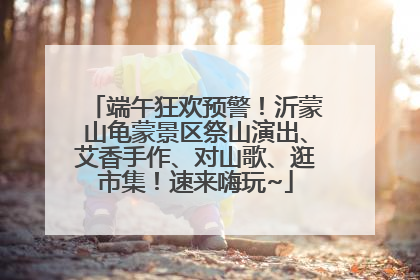 端午狂欢预警！沂蒙山龟蒙景区祭山演出、艾香手作、对山歌、逛市集！速来嗨玩~