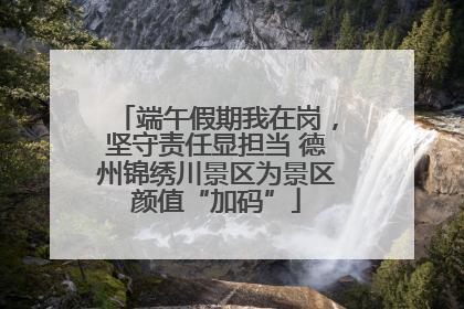 端午假期我在岗，坚守责任显担当 德州锦绣川景区为景区颜值“加码”
