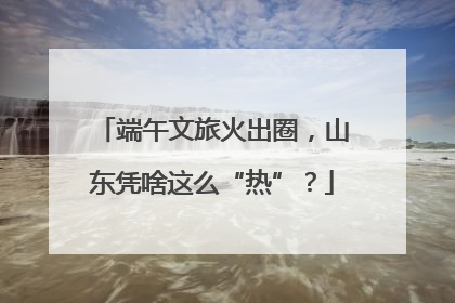 端午文旅火出圈，山东凭啥这么“热”？