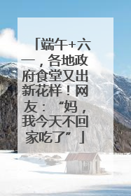 端午+六一，各地政府食堂又出新花样！网友：“妈，我今天不回家吃了”