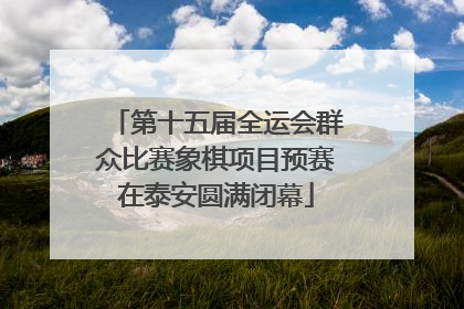 第十五届全运会群众比赛象棋项目预赛在泰安圆满闭幕
