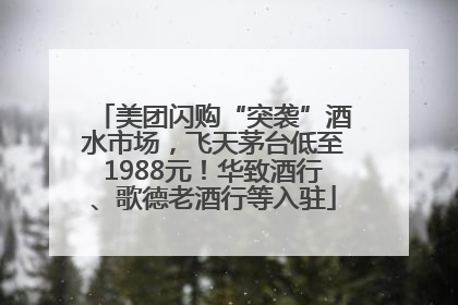 美团闪购“突袭”酒水市场，飞天茅台低至1988元！华致酒行、歌德老酒行等入驻