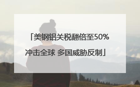 美钢铝关税翻倍至50%冲击全球 多国威胁反制