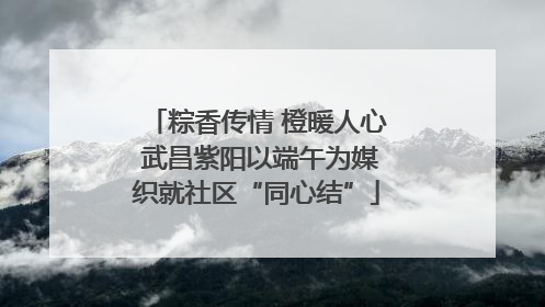 粽香传情 橙暖人心 武昌紫阳以端午为媒织就社区“同心结”