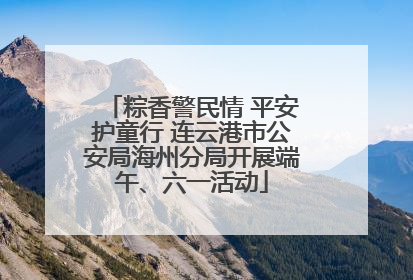 粽香警民情 平安护童行 连云港市公安局海州分局开展端午、六一活动