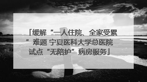 缓解“一人住院、全家受累”难题 宁夏医科大学总医院试点“无陪护”病房服务