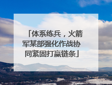 体系练兵，火箭军某部强化作战协同紧固打赢链条