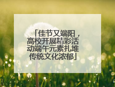佳节又端阳，高校开展精彩活动端午元素扎堆传统文化浓郁