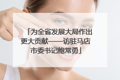 为全省发展大局作出更大贡献——访驻马店市委书记鲍常勇