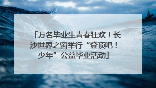 万名毕业生青春狂欢！长沙世界之窗举行“登顶吧！少年”公益毕业活动