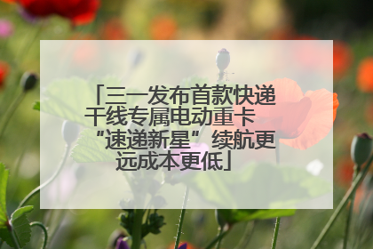 三一发布首款快递干线专属电动重卡 “速递新星”续航更远成本更低