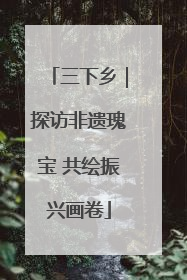 三下乡｜探访非遗瑰宝 共绘振兴画卷