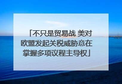不只是贸易战 美对欧盟发起关税威胁意在掌握多项议程主导权
