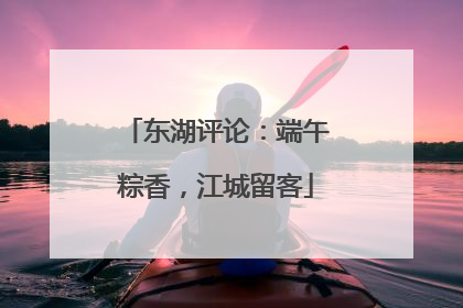 东湖评论：端午粽香，江城留客