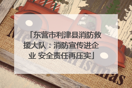 东营市利津县消防救援大队：消防宣传进企业 安全责任再压实