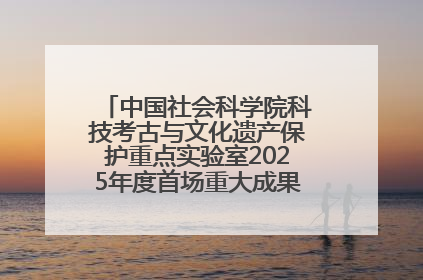 中国社会科学院科技考古与文化遗产保护重点实验室2025年度首场重大成果发布会在京举行