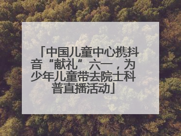 中国儿童中心携抖音“献礼”六一，为少年儿童带去院士科普直播活动